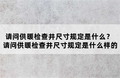 请问供暖检查井尺寸规定是什么？ 请问供暖检查井尺寸规定是什么样的